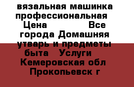 вязальная машинка профессиональная › Цена ­ 15 000 - Все города Домашняя утварь и предметы быта » Услуги   . Кемеровская обл.,Прокопьевск г.